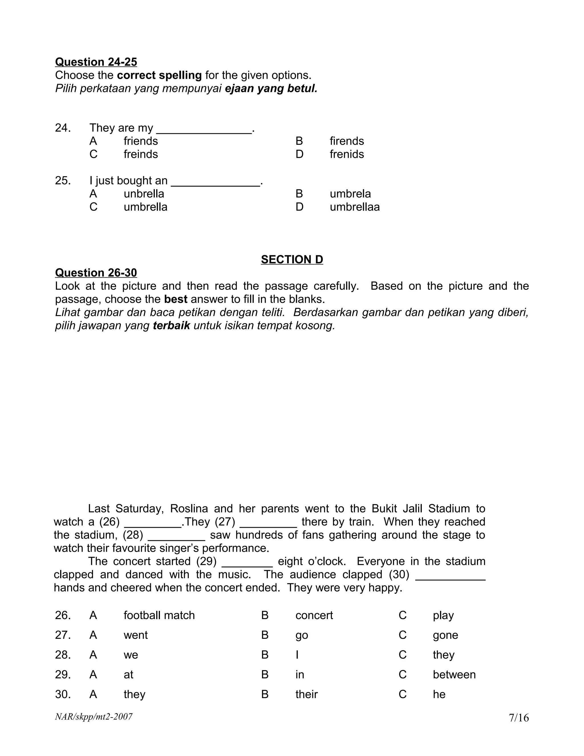 Question 24-25
Choose the correct spelling for the given options.
Pilih perkataan yang mempunyai ejaan yang betul.


24.    They are my _______________.
       A     friends                         B       firends
       C     freinds                         D       frenids

25.    I just bought an ______________.
       A       unbrella                      B       umbrela
       C       umbrella                      D       umbrellaa



                                       SECTION D
Question 26-30
Look at the picture and then read the passage carefully. Based on the picture and the
passage, choose the best answer to fill in the blanks.
Lihat gambar dan baca petikan dengan teliti. Berdasarkan gambar dan petikan yang diberi,
pilih jawapan yang terbaik untuk isikan tempat kosong.




       Last Saturday, Roslina and her parents went to the Bukit Jalil Stadium to
watch a (26) _________.They (27) _________ there by train. When they reached
the stadium, (28) _________ saw hundreds of fans gathering around the stage to
watch their favourite singer’s performance.
       The concert started (29) ________ eight o’clock. Everyone in the stadium
clapped and danced with the music. The audience clapped (30) ___________
hands and cheered when the concert ended. They were very happy.

26.    A       football match          B     concert             C    play
27.    A       went                    B     go                  C    gone
28.    A       we                      B     I                   C    they
29.    A       at                      B     in                  C    between
30.    A       they                    B     their               C    he
NAR/skpp/mt2-2007                                                                   7/16
 
