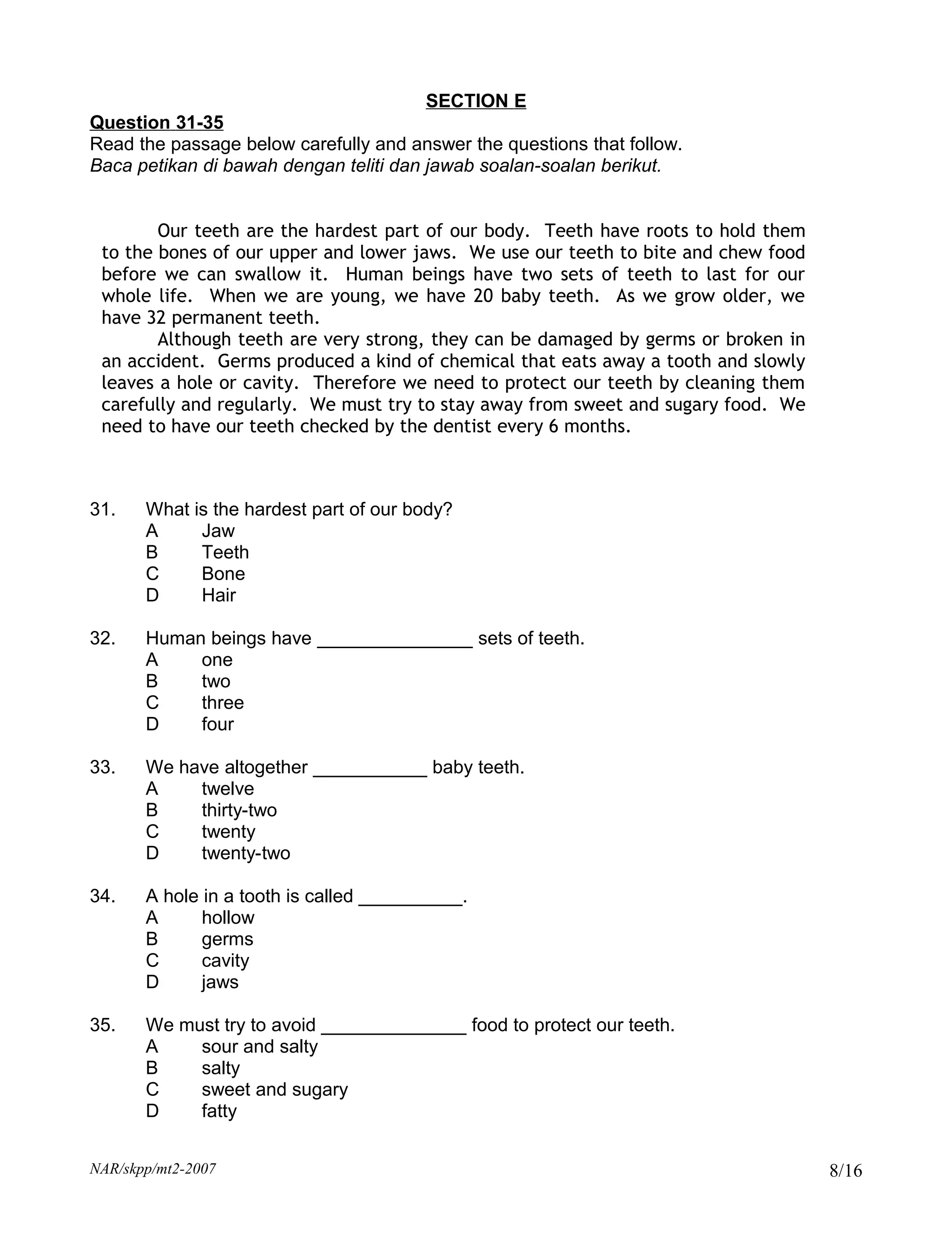 SECTION E
Question 31-35
Read the passage below carefully and answer the questions that follow.
Baca petikan di bawah dengan teliti dan jawab soalan-soalan berikut.


        Our teeth are the hardest part of our body. Teeth have roots to hold them
 to the bones of our upper and lower jaws. We use our teeth to bite and chew food
 before we can swallow it. Human beings have two sets of teeth to last for our
 whole life. When we are young, we have 20 baby teeth. As we grow older, we
 have 32 permanent teeth.
        Although teeth are very strong, they can be damaged by germs or broken in
 an accident. Germs produced a kind of chemical that eats away a tooth and slowly
 leaves a hole or cavity. Therefore we need to protect our teeth by cleaning them
 carefully and regularly. We must try to stay away from sweet and sugary food. We
 need to have our teeth checked by the dentist every 6 months.



31.    What is the hardest part of our body?
       A     Jaw
       B     Teeth
       C     Bone
       D     Hair

32.    Human beings have _______________ sets of teeth.
       A    one
       B    two
       C    three
       D    four

33.    We have altogether ___________ baby teeth.
       A    twelve
       B    thirty-two
       C    twenty
       D    twenty-two

34.    A hole in a tooth is called __________.
       A      hollow
       B      germs
       C      cavity
       D      jaws

35.    We must try to avoid ______________ food to protect our teeth.
       A    sour and salty
       B    salty
       C    sweet and sugary
       D    fatty


NAR/skpp/mt2-2007                                                                   8/16
 