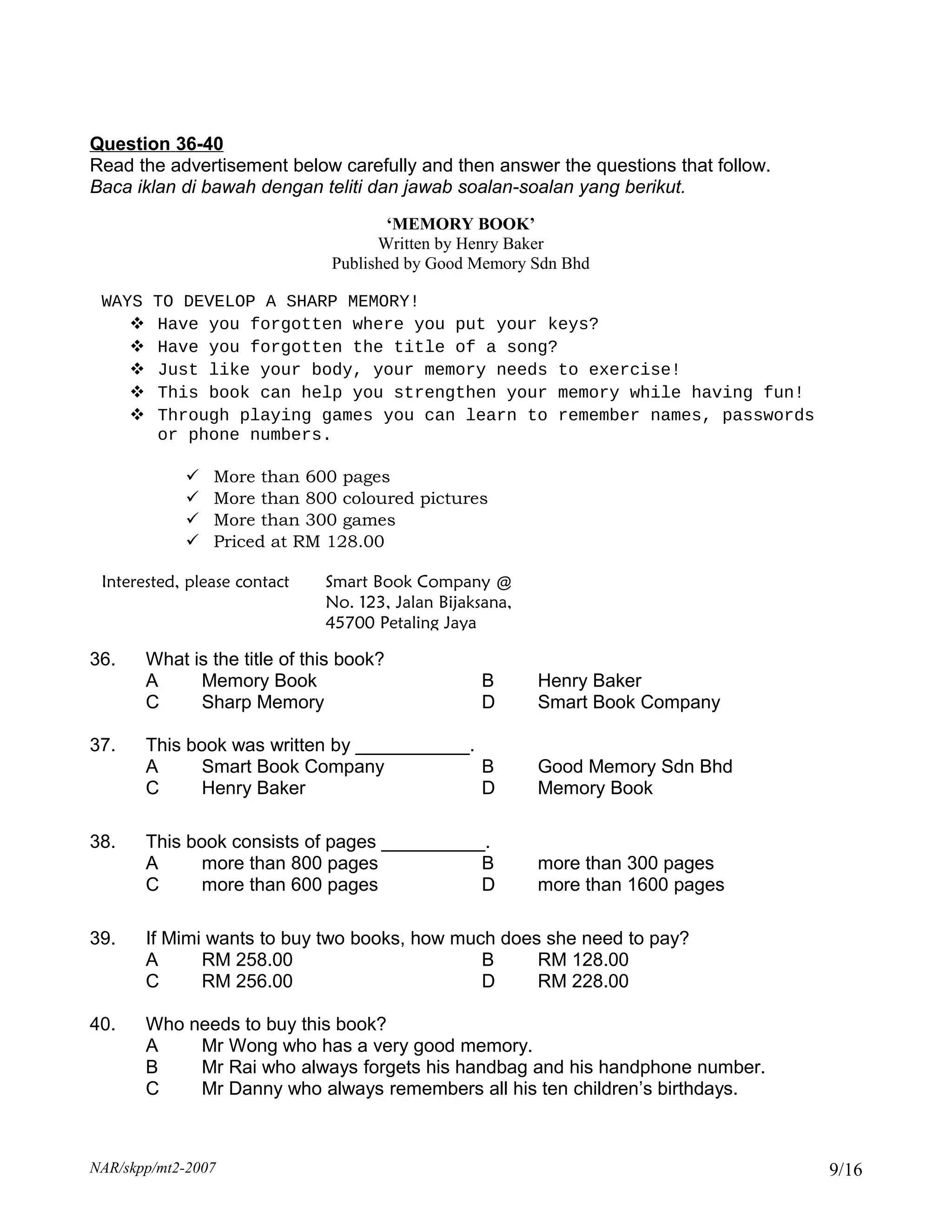 Question 36-40
Read the advertisement below carefully and then answer the questions that follow.
Baca iklan di bawah dengan teliti dan jawab soalan-soalan yang berikut.
                                       ‘MEMORY BOOK’
                                      Written by Henry Baker
                                Published by Good Memory Sdn Bhd

 WAYS   TO DEVELOP A SHARP MEMORY!
       Have you forgotten where you put your keys?
       Have you forgotten the title of a song?
       Just like your body, your memory needs to exercise!
       This book can help you strengthen your memory while having fun!
       Through playing games you can learn to remember names, passwords
        or phone numbers.

                More than 600 pages
                More than 800 coloured pictures
                More than 300 games
                Priced at RM 128.00

 Interested, please contact    Smart Book Company @
                               No. 123, Jalan Bijaksana,
                               45700 Petaling Jaya

36.     What is the title of this book?
        A     Memory Book                          B       Henry Baker
        C     Sharp Memory                         D       Smart Book Company

37.     This book was written by ___________.
        A     Smart Book Company              B            Good Memory Sdn Bhd
        C     Henry Baker                     D            Memory Book

38.     This book consists of pages __________.
        A     more than 800 pages             B            more than 300 pages
        C     more than 600 pages             D            more than 1600 pages

39.     If Mimi wants to buy two books, how much does she need to pay?
        A      RM 258.00                       B     RM 128.00
        C      RM 256.00                       D     RM 228.00

40.     Who needs to buy this book?
        A    Mr Wong who has a very good memory.
        B    Mr Rai who always forgets his handbag and his handphone number.
        C    Mr Danny who always remembers all his ten children’s birthdays.



NAR/skpp/mt2-2007                                                                   9/16
 