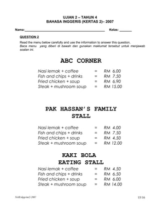 UJIAN 2 – TAHUN 4
                       BAHASA INGGERIS (KERTAS 2)– 2007

Nama:______________________________________________       Kelas: _______

   QUESTION 2
   Read the menu below carefully and use the information to answer this question.
   Baca menu yang diberi di bawah dan gunakan maklumat tersebut untuk menjawab
   soalan ini.


                              ABC CORNER
                    Nasi lemak + coffee          =     RM 6.00
                    Fish and chips + drinks      =     RM 7.50
                    Fried chicken + soup         =     RM 6.90
                    Steak + mushroom soup        =     RM 15.00




                       PAK HASSAN’S FAMILY
                              STALL
                    Nasi lemak + coffee          =     RM 4.00
                    Fish and chips + drinks      =     RM 7.50
                    Fried chicken + soup         =     RM 4.50
                    Steak + mushroom soup        =     RM 12.00

                              KAKI BOLA
                             EATING STALL
                    Nasi lemak + coffee          =     RM 4.50
                    Fish and chips + drinks      =     RM 6.50
                    Fried chicken + soup         =     RM 6.00
                    Steak + mushroom soup        =     RM 14.00

NAR/skpp/mt2-2007                                                           15/16
 