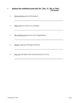 E.        Replace the underlined words with ‘He’, ‘She’, ‘It’, ‘We’ or ‘They’.
                                                                 (10 marks)


     1.      Dina and Lina are at the beach.

             _______________________________________________________________


     2.      Mary goes to church on Sundays.

             _______________________________________________________________


     3.      My mother and I love to eat mangosteens.

             _______________________________________________________________


     4.      David is going camping tomorrow.

             _______________________________________________________________


     5.      The cat has black and white patches on its fur.

             _______________________________________________________________




NAR/skpp/mt2-2007                                                                4/16
 