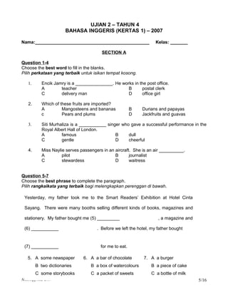 UJIAN 2 – TAHUN 4
                      BAHASA INGGERIS (KERTAS 1) – 2007

Nama:______________________________________________                 Kelas: _______

                                        SECTION A

Question 1-4
Choose the best word to fill in the blanks.
Pilih perkataan yang terbaik untuk isikan tempat kosong.

   1.      Encik Jamry is a _______________. He works in the post office.
           A        teacher                        B      postal clerk
           C        delivery man                   D      office girl

   2.      Which of these fruits are imported?
           A         Mangosteens and bananas             B   Durians and papayas
           c         Pears and plums                     D   Jackfruits and guavas

   3.      Siti Murhaliza is a ___________ singer who gave a successful performance in the
           Royal Albert Hall of London.
           A         famous                    B     dull
           C         gentle                    D     cheerful

   4.      Miss Naylie serves passengers in an aircraft. She is an air __________.
           A         pilot                     B       journalist
           C         stewardess                D       waitress


Question 5-7
Choose the best phrase to complete the paragraph.
Pilih rangkaikata yang terbaik bagi melengkapkan perenggan di bawah.

 Yesterday, my father took me to the Smart Readers’ Exhibition at Hotel Cinta

 Sayang. There were many booths selling different kinds of books, magazines and

 stationery. My father bought me (5) _________                       , a magazine and

 (6) ___________                      . Before we left the hotel, my father bought



 (7) ___________                        for me to eat.

   5. A some newspaper         6. A a bar of chocolate        7. A a burger
        B two dictionaries         B a box of watercolours       B a piece of cake
        C some storybooks          C a packet of sweets          C a bottle of milk
NAR/skpp/mt2-2007                                                                       5/16
 