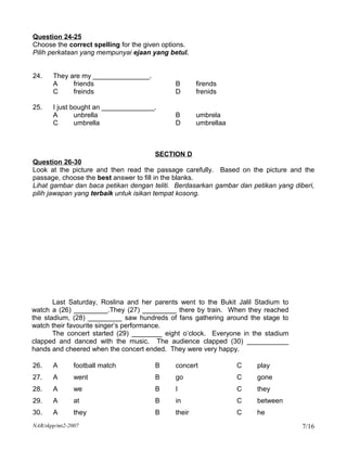 Question 24-25
Choose the correct spelling for the given options.
Pilih perkataan yang mempunyai ejaan yang betul.


24.    They are my _______________.
       A     friends                         B       firends
       C     freinds                         D       frenids

25.    I just bought an ______________.
       A       unbrella                      B       umbrela
       C       umbrella                      D       umbrellaa



                                       SECTION D
Question 26-30
Look at the picture and then read the passage carefully. Based on the picture and the
passage, choose the best answer to fill in the blanks.
Lihat gambar dan baca petikan dengan teliti. Berdasarkan gambar dan petikan yang diberi,
pilih jawapan yang terbaik untuk isikan tempat kosong.




       Last Saturday, Roslina and her parents went to the Bukit Jalil Stadium to
watch a (26) _________.They (27) _________ there by train. When they reached
the stadium, (28) _________ saw hundreds of fans gathering around the stage to
watch their favourite singer’s performance.
       The concert started (29) ________ eight o’clock. Everyone in the stadium
clapped and danced with the music. The audience clapped (30) ___________
hands and cheered when the concert ended. They were very happy.

26.    A       football match          B     concert             C    play
27.    A       went                    B     go                  C    gone
28.    A       we                      B     I                   C    they
29.    A       at                      B     in                  C    between
30.    A       they                    B     their               C    he
NAR/skpp/mt2-2007                                                                   7/16
 