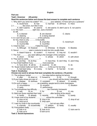 English
Part one
Task1. Grammar           (20 points)
Read the sentences below and choose the best answer to complete each sentence
1. ‘Why didn’t you send me a letter?’ ‘If I …………. your address, I’d have sent you a postcard.’
         A. would have           B. had           C. had had     D. will have E. Have
2. I ………….. like onion, but I like it now.
         A. didn’t used to       B. used to       C. did used to D. didn’t use to E. not used to
3. A: The room …………….right now. Just a moment!
   B: OK.
         A. is cleaned                    B. are cleaned                  C. cleans
         D. cleaning                      E. is being cleaned
4. A: I can’t let you use ………….. of this perfume.
   B: Yes, there is only ………. in the bottle.
         A. more/a few                    B. any/a few                    C. more/much
         D. much/a little                 E. much/few
5. I tried my best. ……………., I failed the exam.
         A. Although B. However                   C. Whereas D. Despite          E. Besides
6. Saruul …………….. wear a costume to work but she usually does.
         A. doesn’t have to      B. couldn’t      C. must not D. may not         E. wouldn’t
7. The man ………….you were talking is the manager of the company.
         A. whom         B. that                  C. whose       D. which        E. with whom
8. They want to come, ………………?
         A. are they     B. do they               C. have they D. don’t they E. aren’t they
9. You’d feel healthier if you …………… more exercise.
         A. have done B. will do          C. would do D. did                     E. do
10. ‘Susan looked really sun burnt.’ ‘She ………in the sun for too long.’
         A. had been lying       B. is lying      C. had lie     D. has lied     E. lain
Task 2. Vocabulary
Choose one word or phrase that best completes the sentence. (16 points)
11. The professor looked ………………. his notes before starting his lecture.
         A. after        B. down on       C. forward to          D. for          E. through
12.If your baby shows any sign of …………..….., you should call the doctor immediately.
         A. disease      B. sickness       C. complaint          D. ailment      E. remedy
13.On such a happy………………as a wedding, people tend to drink champagne.
          A. circumstance                  B. occasion                           C. situation
          D. party                         E. performance
14. Tuul sometimes has difficulty ………..…….her Chemistry homework.
          A. with        B. on            C. for                 D. out          E. into
15. Bold and Suren reached their hotel ……………after landing at the airport.
         A. hardly       B. already       C. recently            D. shortly      E. barely
16. I hope none of my students ………………school this semester.
         A. drop on for                   B. drop in for                         C. drop of out
         D. drop out of                   E. drop upon
17. I see my uncle in the countryside ……………., but not very often.
         A. scarcely     B. occasionally          C. seldom      D. rarely       E. usually
18. First-graders really…………………… their teachers.
         A. look in to                    B. look on to                          C. look over to
         D. look up to                    E look out to
Task 3. Social expressions
 