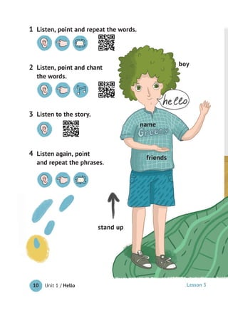 Unit 1 / Hello10
boy
stand up
friends
name
Listen to the story.3
Listen, point and repeat the words.1
Listen, point and chant
the words.
2
Listen again, point
and repeat the phrases.
4
Lesson 3
 