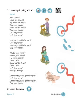 Unit 1 / Hello 13
Hello!
Hello, hello!
Hello, my friends!
My name is Greeny!
Clap your hands!
Stand up! Sit down!
Clap your hands!
Let’s be friends!
Let’s be friends!
Hello boys and hello girls!
Let’s be friends!
Hello boys and hello girls!
Clap your hands!
What’s your name?
What’s your name?
My name is Pinky!
Okay! Okay!
Stand up! Sit down!
Okay! Okay!
Let’s be friends!
Hooray! Hooray!
Goodbye boys and goodbye girls!
Let’s be friends!
Goodbye boys and goodbye girls!
Clap your hands!
Listen again, sing and act.1
Lesson 4
Learn the song.2
 