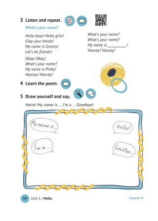 Unit 1 / Hello14
Listen and repeat.3
Learn the poem.4
What’s your name?
Hello boys! Hello girls!
Clap your hands!
My name is Greeny!
Let’s be friends!
Okay! Okay!
What’s your name?
My name is Pinky!
Hooray! Hooray!
What’s your name?
What’s your name?
My name is ___________!
Hooray! Hooray!
Draw yourself and say.
Hello! My name is … I’m a … Goodbye!
5
Hooray! Hooray!
Hello! My name is … I’m a … Goodbye!
Lesson 4
 