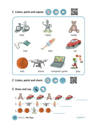 Unit 2 / My Toys16
1 Listen, point and repeat.
2 Listen, point and chant.
3 Draw and say.
1. — — — — — —
2. — — — — —
3. — — — — —
bike robot teddy
kite doll car
ball drone computer game play
bike robot teddy
kite doll car
ball drone computer game play
Lesson 5
 