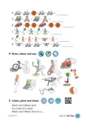 Unit 2 / My Toys 17
What’s this? What’s this?
It’s a bike! It’s a bike!
What’s this? What’s this? It’s a …
4. — — — — —
5. — — — —
6. — — — — — —
7. — — — — —
8. — — — — — —
9. — — — — —
5 Listen, point and chant.
4 Draw, colour and say.
Lesson 5
 