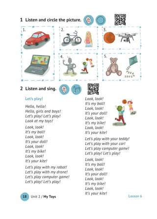 Unit 2 / My Toys18
Listen and circle the picture.1
Let’s play!
Hello, hello!
Hello, girls and boys!
Let’s play! Let’s play!
Look at my toys!
Look, look!
It’s my ball!
Look, look!
It’s your doll!
Look, look!
It’s my bike!
Look, look!
It’s your kite!
Let’s play with my robot!
Let’s play with my drone!
Let’s play computer game!
Let’s play! Let’s play!
Look, look!
It’s my ball!
Look, look!
It’s your doll!
Look, look!
It’s my bike!
Look, look!
It’s your kite!
Let’s play with your teddy!
Let’s play with your car!
Let’s play computer game!
Let’s play! Let’s play!
Look, look!
It’s my ball!
Look, look!
It’s your doll!
Look, look!
It’s my bike!
Look, look!
It’s your kite!
Listen and sing.2
2.1. 3.
4. 5.
Lesson 6
 