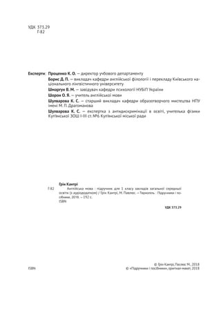 УДК 373.29
Г-82
Рекомендовано Міністерством освіти і науки, молоді та спорту України
(Наказ МОНмолодьспорту України № 118 від 07.02.2012 р.)
Видано за рахунок державних коштів. Продаж заборонено
Експерти: Проценко К. О. — директор учбового департаменту
Борис Д. П. — викладач кафедри англійської філології і перекладу Київського на-
ціонального лінгвістичного університету
Шмаргун В. М. — завідувач кафедри психології НУБіП України
Шорон О. Я. — учитель англійської мови
Шулварова К. С. — старший викладач кафедри образотворчого мистецтва НПУ
імені М. П. Драгоманова
Шулварова К.  С.  — експертка з антидискримінації в освіті, учителька фізики
Куп’янської ЗОШ І-ІІІ ст. №6 Куп’янської міської ради
© Грін Кантрі,Паслюс М.,2018
ISBN 978-966-07- © «Підручники і посібники»,оригінал-макет, 2018
Грін Кантрі
Англійська мова : підручник для 1 класу закладів загальної середньої
освіти (з аудіододатком) / Грін Кантрі, М. Павлюс.—Тернопіль : Підручники і по-
сібники, 2018. – 192 с.
ISBN 978-966-07-
УДК 373.29
Г-82
 