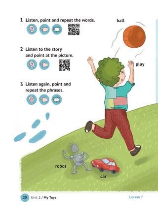 Unit 2 / My Toys20
car
robot
play
ball
Listen to the story
and point at the picture.
2
Listen, point and repeat the words.1
Listen again, point and
repeat the phrases.
3
Lesson 7
 