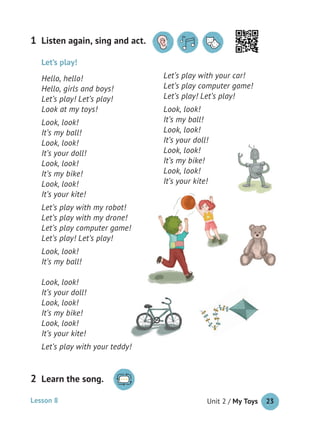 Unit 2 / My Toys 23
Listen again, sing and act.1
Let’s play!
Hello, hello!
Hello, girls and boys!
Let’s play! Let’s play!
Look at my toys!
Look, look!
It’s my ball!
Look, look!
It’s your doll!
Look, look!
It’s my bike!
Look, look!
It’s your kite!
Let’s play with my robot!
Let’s play with my drone!
Let’s play computer game!
Let’s play! Let’s play!
Look, look!
It’s my ball!
Look, look!
It’s your doll!
Look, look!
It’s my bike!
Look, look!
It’s your kite!
Let’s play with your teddy!
Let’s play with your car!
Let’s play computer game!
Let’s play! Let’s play!
Look, look!
It’s my ball!
Look, look!
It’s your doll!
Look, look!
It’s my bike!
Look, look!
It’s your kite!
Lesson 8
Learn the song.2
 