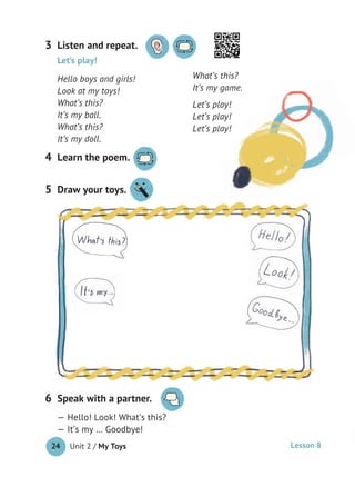 Unit 2 / My Toys24
Listen and repeat.3
Learn the poem.4
Let’s play!
Hello boys and girls!
Look at my toys!
What’s this?
It’s my ball.
What’s this?
It’s my doll.
What’s this?
It’s my game.
Let’s play!
Let’s play!
Let’s play!
Speak with a partner.
— Hello! Look! What’s this?
— It’s my … Goodbye!
6
Draw your toys.5 Draw your toys.
Lesson 8
 