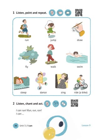 Unit 3 / I can26
I can run! Run, run, run!
I can …
Listen, point and repeat.1
Listen, chant and act.2 Listen, chant and act.
run jump draw
ﬂy walk swim
sleep dance sing ride (a bike)
Lesson 9
 