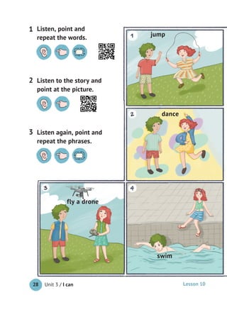 Unit 3 / I can28
Listen to the story and
point at the picture.
2
Listen, point and
repeat the words.
1
Listen again, point and
repeat the phrases.
3
jump
dance
swim
fly a drone
Lesson 10
 
