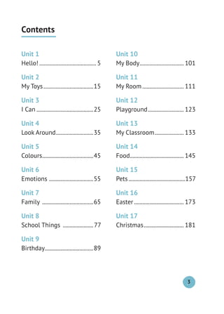 Contents
Unit 1
Hello! ......................................... 5
Unit 2
My Toys....................................15
Unit 3
I Can .........................................25
Unit 4
Look Around...........................35
Unit 5
Colours.....................................45
Unit 6
Emotions ................................55
Unit 7
Family .....................................65
Unit 8
School Things ......................77
Unit 9
Birthday...................................89
Unit 10
My Body................................ 101
Unit 11
My Room.............................. 111
Unit 12
Playground.......................... 123
Unit 13
My Classroom..................... 133
Unit 14
Food....................................... 145
Unit 15
Pets.........................................157
Unit 16
Easter .................................... 173
Unit 17
Christmas............................. 181
3
 