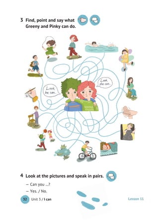 Unit 3 / I can32
Look at the pictures and speak in pairs.
— Can you ...?
— Yes. / No.
4
Find, point and say what
Greeny and Pinky can do.
3
Lesson 11
 