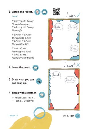 Unit 3 / I can 33
Listen and repeat.1
Learn the poem.2
I can!
It’s Greeny. It’s Greeny.
He can do magic.
It’s Greeny. It’s Greeny.
He can ﬂy.
It’s Pinky. It’s Pinky.
She can ride a bike.
It’s Pinky. It’s Pinky.
She can ﬂy a kite.
It’s me. It’s me.
I can clap my hands.
It’s me. It’s me.
I can play with friends.
Speak with a partner.
— Hello! Look! I can …
— I can’t … Goodbye!
4
Draw what you can
and can’t do.
3
Lesson 12
 
