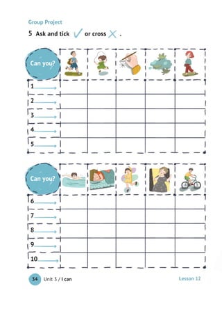 Unit 3 / I can34 Lesson 12
Ask and tick or cross .
Group Project
Do you
like?
1
2
3
4
5
Do you
like?
6
7
8
9
10
Do you
like?
1
2
3
4
5
Do you
like?
6
7
8
9
10
Can you?
Can you?
5
 