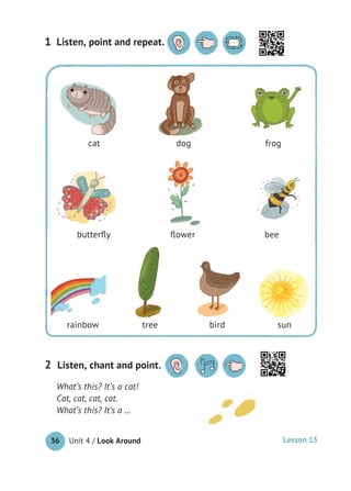 Unit 4 / Look Around36
Listen, point and repeat.1 Listen, point and repeat.
What’s this? It’s a cat!
Cat, cat, cat, cat.
What’s this? It’s a …
Listen, chant and point.2
cat dog frog
butterﬂy ﬂower bee
rainbow tree bird sun
Lesson 13
 