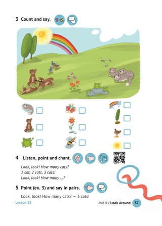 Unit 4 / Look Around 37
Count and say.3
Look, look! How many cats?
1 cat, 2 cats, 3 cats!
Look, look! How many …?
Listen, point and chant.4
Point (ex. 3) and say in pairs.
Look, look! How many cats? — 3 cats!
5
37Lesson 13
 