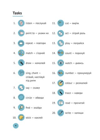 Tasks
1. listen — послухай
2. point to — укажи на
3. repeat — повтори
4. match — з’єднай
5. draw — намалюй
6. sing, chant —
співай, наспівуй
під ритм
7. say — скажи
8. circle — обведи
9. ﬁnd — знайди
10. stick — наклей
11. cut — виріж
12. act — зіграй роль
13. play — пограйся
14. count — порахуй
15. watch — дивись
16. number — пронумеруй
17. colour — розмалюй
18. trace — наведи
19. read — прочитай
20. write — напиши
4
 