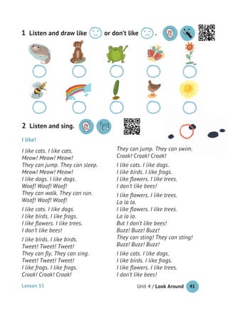 Unit 4 / Look Around 41
I like!
I like cats. I like cats.
Meow! Meow! Meow!
They can jump. They can sleep.
Meow! Meow! Meow!
I like dogs. I like dogs.
Woof! Woof! Woof!
They can walk. They can run.
Woof! Woof! Woof!
I like cats. I like dogs.
I like birds. I like frogs.
I like ﬂowers. I like trees.
I don’t like bees!
I like birds. I like birds.
Tweet! Tweet! Tweet!
They can ﬂy. They can sing.
Tweet! Tweet! Tweet!
I like frogs. I like frogs.
Croak! Croak! Croak!
They can jump. They can swim.
Croak! Croak! Croak!
I like cats. I like dogs.
I like birds. I like frogs.
I like ﬂowers. I like trees.
I don’t like bees!
I like ﬂowers. I like trees.
La la la.
I like ﬂowers. I like trees.
La la la.
But I don’t like bees!
Buzz! Buzz! Buzz!
They can sting! They can sting!
Buzz! Buzz! Buzz!
I like cats. I like dogs.
I like birds. I like frogs.
I like ﬂowers. I like trees.
I don’t like bees!
Listen and sing.2
Listen and draw like or don’t like .1
They can jump. They can swim.
Lesson 15
 