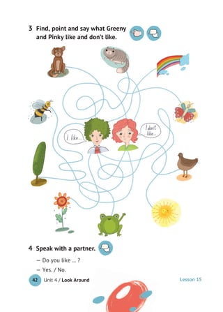 Unit 4 / Look Around42
Speak with a partner.
— Do you like ... ?
— Yes. / No.
4
Find, point and say what Greeny
and Pinky like and don’t like.
3
Lesson 15
 
