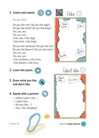 Unit 4 / Look Around 43
Listen and repeat.1
Learn the poem.2
Do you like?
Do you like cats? Do you like dogs?
Do you like birds? Do you like frogs?
Yes, yes, yes.
Yes, yes, yes.
I like cats, I like dogs.
I like birds, I like frogs.
Do you like rainbows? Do you like trees?
Do you like ﬂowers? Do you like bees?
Yes, yes, yes.
Yes, yes, yes.
I like rainbows, I like trees.
I like ﬂowers, I like bees.
Speak with a partner.
— Hello! Look! I like …
— I don’t like …
— Do you like …?
— Yes. / No. Goodbye!
4
Draw what you like
and don’t like.
3
Lesson 16
 