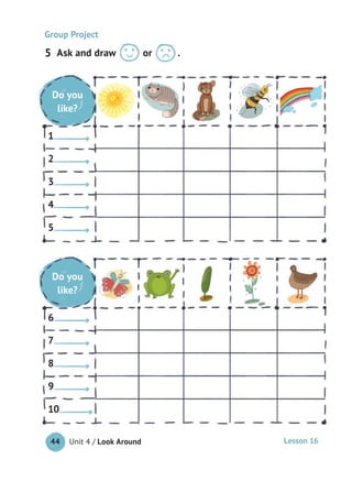 Unit 4 / Look Around44 Lesson 16
Ask and draw or .
Group Project
Do you
like?
1
2
3
4
5
Do you
like?
6
7
8
9
10
Do you
like?
1
2
3
4
5
Do you
like?
6
7
8
9
10
Do you
like?
Do you
like?
5
 