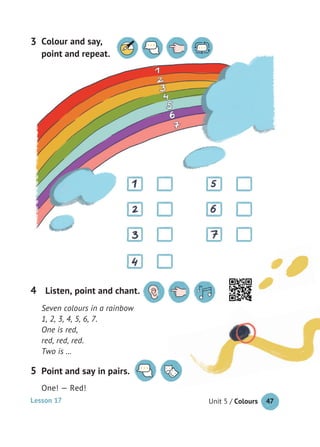 Unit 5 / Colours 47
Point and say in pairs.
One! — Red!
5
Seven colours in a rainbow
1, 2, 3, 4, 5, 6, 7.
One is red,
red, red, red.
Two is …
Listen, point and chant.4
Colour and say,
point and repeat.
3
Lesson 17
 