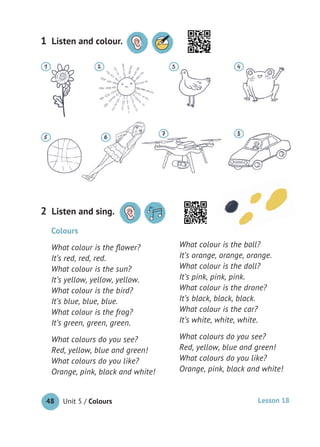 Unit 5 / Colours48
Colours
What colour is the ﬂower?
It’s red, red, red.
What colour is the sun?
It’s yellow, yellow, yellow.
What colour is the bird?
It’s blue, blue, blue.
What colour is the frog?
It’s green, green, green.
What colours do you see?
Red, yellow, blue and green!
What colours do you like?
Orange, pink, black and white!
What colour is the ball?
It’s orange, orange, orange.
What colour is the doll?
It’s pink, pink, pink.
What colour is the drone?
It’s black, black, black.
What colour is the car?
It’s white, white, white.
What colours do you see?
Red, yellow, blue and green!
What colours do you like?
Orange, pink, black and white!
Listen and sing.2
Listen and colour.1
Lesson 18
 