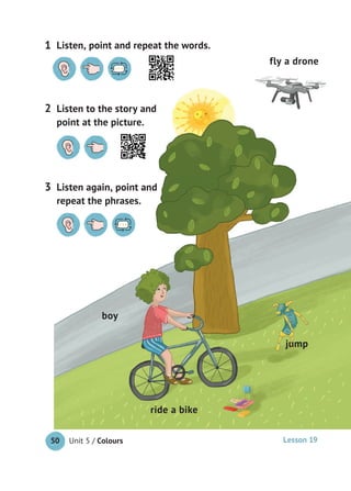Unit 5 / Colours50
Listen to the story and
point at the picture.
2
Listen, point and repeat the words.1
Listen again, point and
repeat the phrases.
3
boy
jump
fly a drone
ride a bike
Lesson 19
 