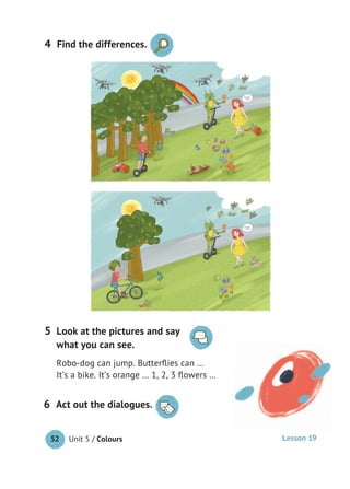 Unit 5 / Colours52
Act out the dialogues.6
Look at the pictures and say
what you can see.
Robo-dog can jump. Butterﬂies can …
It’s a bike. It’s orange … 1, 2, 3 ﬂowers …
5
Lesson 19
4 Find the differences.
 