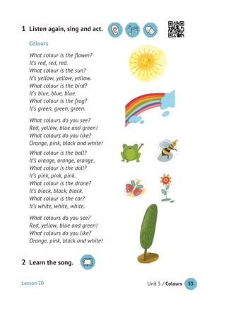 Unit 5 / Colours 53
Listen again, sing and act.1
Lesson 20
Learn the song.2
Colours
What colour is the ﬂower?
It’s red, red, red.
What colour is the sun?
It’s yellow, yellow, yellow.
What colour is the bird?
It’s blue, blue, blue.
What colour is the frog?
It’s green, green, green.
What colours do you see?
Red, yellow, blue and green!
What colours do you like?
Orange, pink, black and white!
What colour is the ball?
It’s orange, orange, orange.
What colour is the doll?
It’s pink, pink, pink.
What colour is the drone?
It’s black, black, black.
What colour is the car?
It’s white, white, white.
What colours do you see?
Red, yellow, blue and green!
What colours do you like?
Orange, pink, black and white!
 