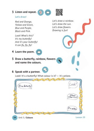 Unit 5 / Colours54
Listen and repeat.3
Learn the poem.4
Let’s draw!
Red and Orange,
Yellow and Green,
Blue and Purple,
Black and Pink.
Look! What’s this?
It’s my butterﬂy!
And it’s your butterﬂy!
It can ﬂy, ﬂy, ﬂy!
Let’s draw a rainbow.
Let’s draw the sun.
Let’s draw ﬂowers.
Drawing is fun!
Speak with a partner.
Look! It’s a butterﬂy! What colour is it? — It’s yellow.
6
Draw a butterfly, rainbow, flowers
and name the colours.
5 Draw a butterfly, rainbow, flowers
Lesson 20
 