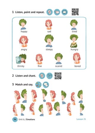 Unit 6 / Emotions56
Match and say.3
Listen, point and repeat.1
Listen and chant.2
happy sad tired
angry sleepy hungry
thirsty ﬁne scared bored
Lesson 21
 