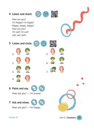 57Unit 6 / Emotions
How are you?
I’m happy! I’m happy!
Happy, happy, happy!
How are you?
I’m sad! I’m sad!
sad, sad, sad!..
4
Lesson 21
4.
5 Listen and circle.
1. 5.
2. 6
3. 7.
Point and say.
How are you? — I’m scared.
6
Ask and mime.
How are you? — I’m happy…
7
Listen and chant.
 