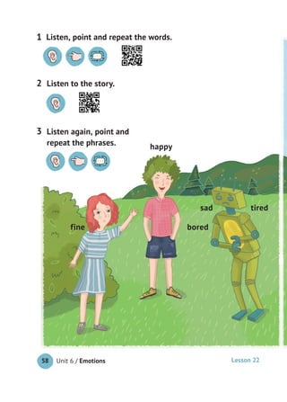 Unit 6 / Emotions58
Listen to the story.2
Listen again, point and
repeat the phrases.
3
Lesson 22
bored
tiredsad
happy
fine
Listen, point and repeat the words.1
 
