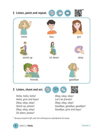Unit 1 / Hello6 Lesson 1
Listen, point and repeat.1
Hello, hello, hello!
Hello, girls and boys!
Okay, okay, okay!
Stand up, please!
Okay, okay, okay!
Sit down, please!
Okay, okay, okay!
Let’s be friends!
Okay, okay, okay!
Goodbye, goodbye, goodbye!
Goodbye, girls and boys!
Listen, chant and act.2
hello boy girl
stand up sit down okay
friends goodbye 
* Використовуйте QR-коди для відтворення аудіофайлів до вправ.
*
 