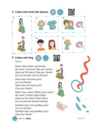 Unit 1 / Hello8
Listen and circle the picture.1
Hello!
Hello, hello! Hello, my friends!
My name is Greeny! Clap your hands!
Stand up! Sit down! Clap your hands!
Let’s be friends! Let’s be friends!
Hello boys and hello girls!
Let’s be friends!
Hello boys and hello girls!
Clap your hands!
What’s your name? What’s your name?
My name is Pinky! Okay! Okay!
Stand up! Sit down! Okay! Okay!
Let’s be friends! Hooray! Hooray!
Goodbye boys and goodbye girls!
Let’s be friends!
Goodbye boys and goodbye girls!
Clap your hands!
2. 3.1.
4. 5.
Listen and sing.2
Leson 2
 