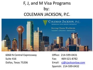 F, J, and M Visa Programs
by:
COLEMAN JACKSON, P.C.
6060 N Central Expressway Office: 214-599-0431
Suite 416 Fax: 469-521-8782
Dallas, Texas 75206 Email: cj@cjacksonlaw.com
Spanish: 214-599-0432
 