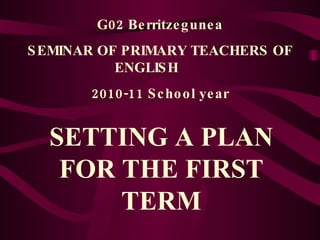 G02 Berritzegunea SEMINAR OF PRIMARY TEACHERS OF ENGLISH  2010-11 School year SETTING A PLAN FOR THE FIRST TERM 