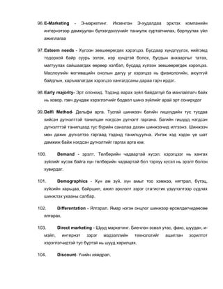 96. E-Marketing    -     Э-маркетинг.   Ихэвчлэн    Э-худалдаа   эрхлэх    компанийн
   интернэтээр дамжуулан бүтээгдэхүүнийг таниулж сурталчилах, борлуулах үйл
   ажиллагаа

97. Esteem needs - Хүлээн зөвшөөрөгдөх хэрэгцээ. Бусдаар хүндлүүлэх, нийгэмд
   тодорхой байр суурь эзлэх, нэр хүндтэй болох, бусдын анхаарлыг татах,
   магтуулах сайшаагдах өөрөөр хэлбэл, бусдад хүлээн зөвшөөрөгдөх хэрэгцээ.
   Маслоугийн мотивацийн онолын дагуу уг хэрэгцээ нь физиологийн, аюулгүй
   байдлын, харъяалагдах хэрэгцээ хангагдсаны дараа гарч ирдэг.

98. Early majority- Эрт олонхид. Тэдэнд яарах зүйл байдаггүй ба манлайлагч байх
   нь ховор. гэвч дундаж хэрэглэгчийг бодвол шинэ зүйлийг арай эрт сонирхдог

99. Delfi Method- Дельфи арга. Тусгай шинжээч багийн гишүүдийн тус тусдаа
   хийсэн дүгнэлттэй танилцан нэгдсэн дүгнэлт гаргана. Багийн гишүүд нэгдсэн
   дүгнэлттэй танилцаад тус бүрийн саналаа дахин шинжээчид илгээнэ. Шинжээч
   мөн дахин дүгнэлтээ гаргаад тэдэнд танилцуулна. Ингэж хэд хэдэн үе шат
   дамжиж байж нэгдсэн дүгнэлтийг гаргах арга юм.

100.       Demand - эрэлт. Төлбөрийн чадвартай хүсэл. хэрэгцээг нь хангах
   зүйлийг хүсэж байга хүн төлбөрийн чадвартай бол тэрхүү хүсэл нь эрэлт болон
   хувирдаг.

101.       Demographics - Хүн ам зүй. хүн амыг тоо хэмжээ, нягтрал, бүтэц,
   хүйсийн харьцаа, байршил, ажил эрхлэлт зэрэг статистик үзүүлэлтээр судлах
   шинжлэх ухааны салбар.

102.       Differentation - Ялгарал. Ямар нэгэн онцлог шинжээр өрсөлдөгчидөөсөө
   ялгарах.

103.       Direct marketing - Шууд маркетинг. Биечлэн эсвэл утас, факс, шуудан, и-
   мэйл,      интернэт     зэрэг   мэдээллийн      технологийг   ашиглан    зорилтот
   хэрэглэгчидтэй тус бүртэй нь шууд харилцах.

104.       Discount- Үнийн хямдрал.
 