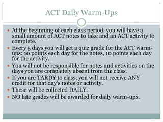 ACT Daily Warm-Ups

 At the beginning of each class period, you will have a
    small amount of ACT notes to take and an ACT activity to
    complete.
   Every 5 days you will get a quiz grade for the ACT warm-
    ups: 10 points each day for the notes, 10 points each day
    for the activity.
   You will not be responsible for notes and activities on the
    days you are completely absent from the class.
   If you are TARDY to class, you will not receive ANY
    credit for that day’s notes or activity.
   These will be collected DAILY.
   NO late grades will be awarded for daily warm-ups.
 