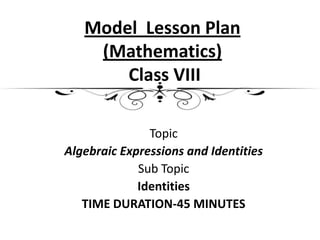 Model Lesson Plan
    (Mathematics)
       Class VIII

               Topic
Algebraic Expressions and Identities
             Sub Topic
             Identities
   TIME DURATION-45 MINUTES
 