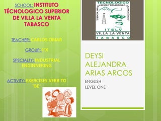 DEYSI 
ALEJANDRA 
ARIAS ARCOS 
ENGLISH 
LEVEL ONE 
SCHOOL: INSTITUTO 
TÉCNOLOGICO SUPERIOR 
DE VILLA LA VENTA 
TABASCO 
TEACHER: CARLOS OMAR 
GROUP: 1°X 
SPECIALTY: INDUSTRIAL 
ENGINNERING 
ACTIVITY: EXERCISES VERB TO 
“BE” 
 