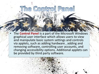 • The Control Panel is a part of the Microsoft Windows 
graphical user interface which allows users to view 
and manipulate basic system settings and controls 
via applets, such as adding hardware , adding and 
removing software, controlling user accounts, and 
changing accessibility options. Additional applets can 
be provided by third party software. 
 