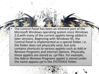 • The Control Panel has been an inherent part of the 
Microsoft Windows operating system since Windows 
2.0,with many of the current applets being added in 
later versions. Beginning with Windows 95, the 
Control Panel is implemented as a special folder, i.e. 
the folder does not physically exist, but only 
contains shortcuts to various applets such as Add or 
Remove Programs and Internet Options. Physically, 
these applets are stored as .cpl files. For example, 
the Add or Remove Programs applet is stored under 
the name appwiz.cpl in the SYSTEM32 folder. 
 